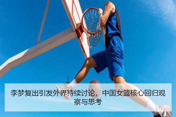 李梦复出引发外界持续讨论，中国女篮核心回归观察与思考